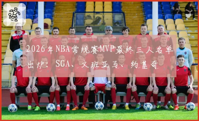 2026年NBA常规赛MVP最终三人名单出炉：SGA、文班亚马、约基奇