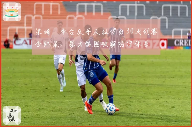 梁靖崑中台反手反拉得分30次创赛会纪录,暴力弧圈破解防守体系