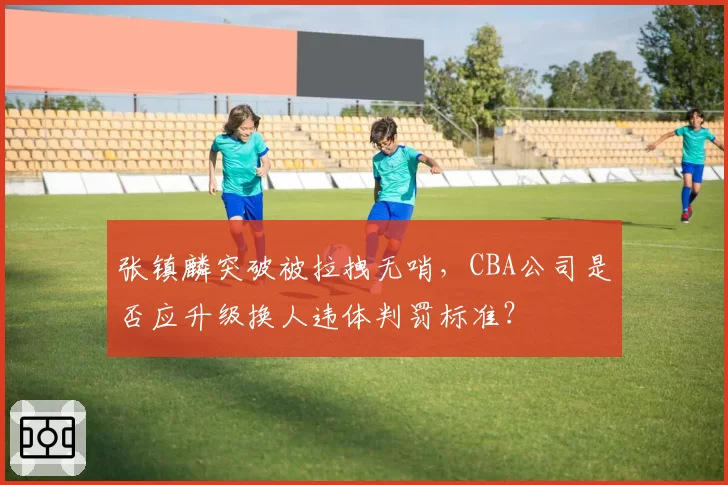 张镇麟突破被拉拽无哨，CBA公司是否应升级换人违体判罚标准？