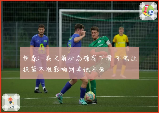 伊森：我之前状态确有下滑 不能让投篮不准影响到其他方面