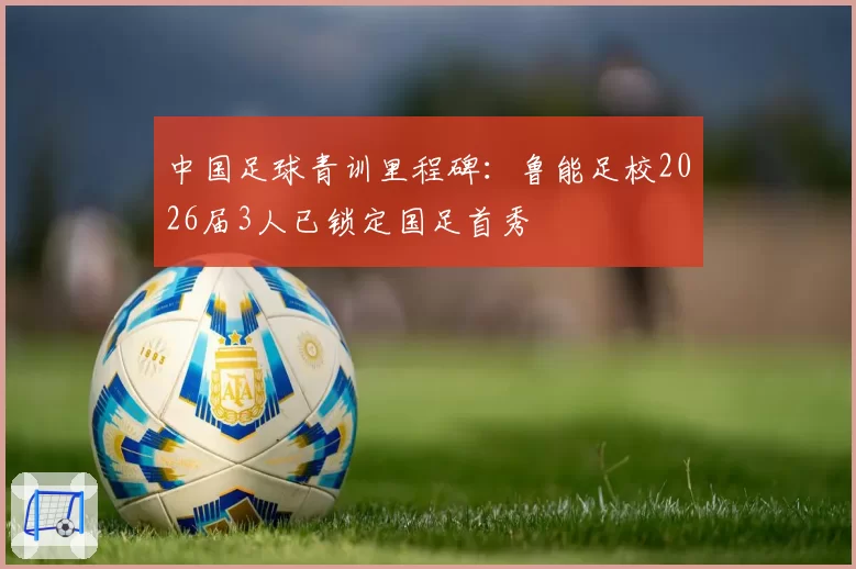 中国足球青训里程碑:鲁能足校2026届3人已锁定国足首秀