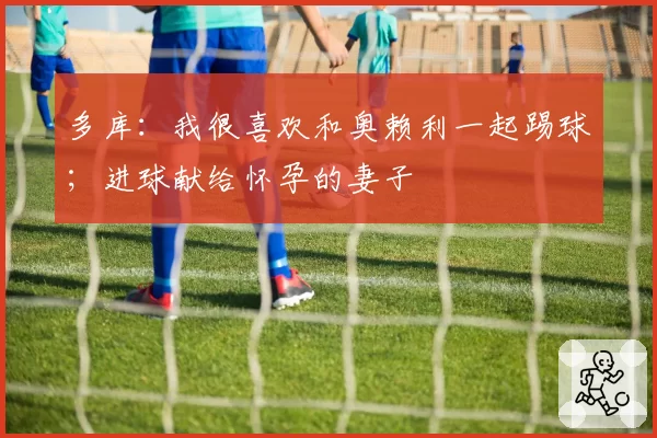 多库:我很喜欢和奥赖利一起踢球;进球献给怀孕的妻子