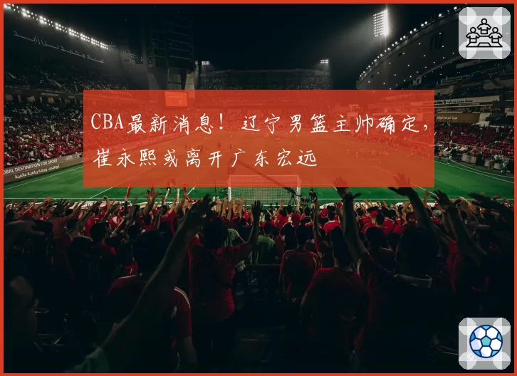 CBA最新消息!辽宁男篮主帅确定,崔永熙或离开广东宏远