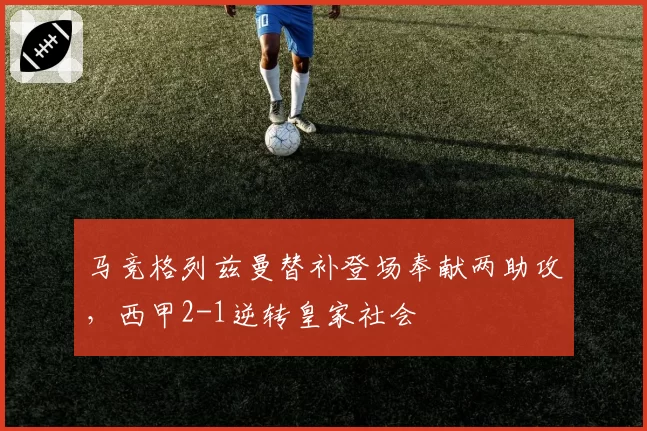马竞格列兹曼替补登场奉献两助攻，西甲2-1逆转皇家社会