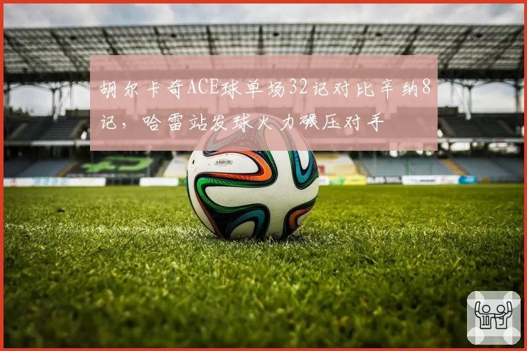胡尔卡奇ACE球单场32记对比辛纳8记,哈雷站发球火力碾压对手