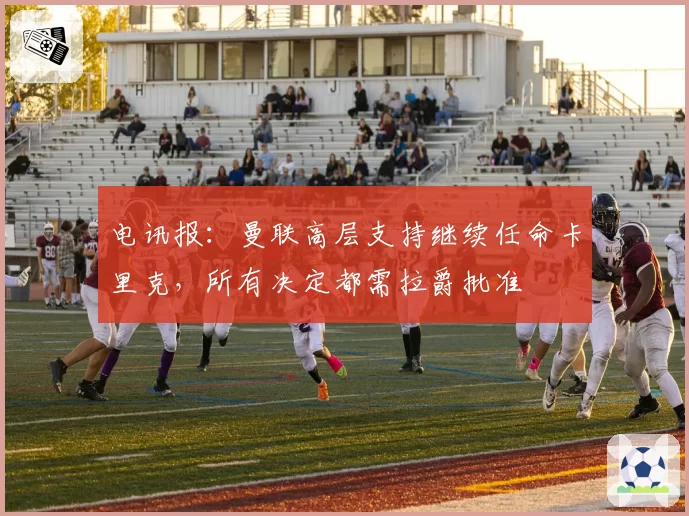 电讯报：曼联高层支持继续任命卡里克，所有决定都需拉爵批准