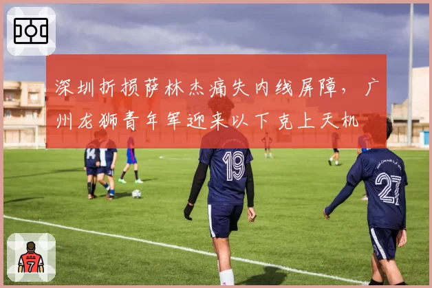 深圳折损萨林杰痛失内线屏障,广州龙狮青年军迎来以下克上天机