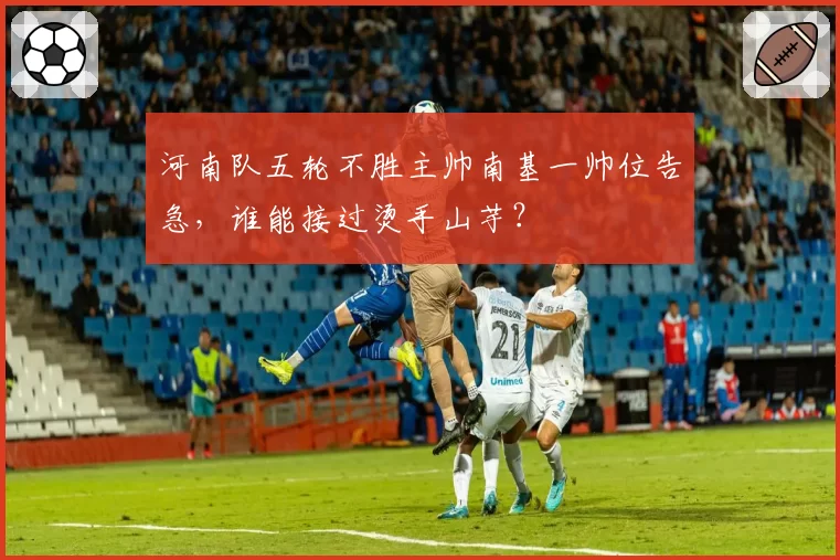 河南队五轮不胜主帅南基一帅位告急，谁能接过烫手山芋？