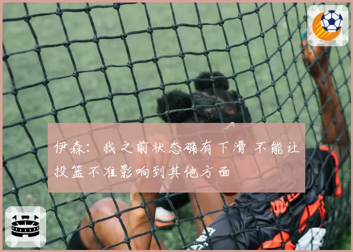 伊森：我之前状态确有下滑 不能让投篮不准影响到其他方面
