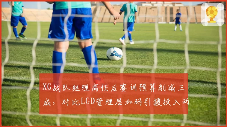 XG战队经理离任后赛训预算削减三成，对比LGD管理层加码引援投入两极分化明显
