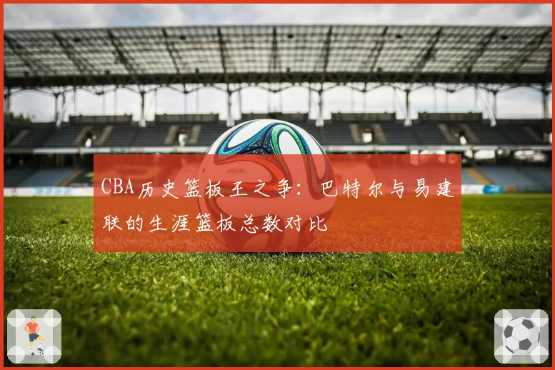 CBA历史篮板王之争：巴特尔与易建联的生涯篮板总数对比
