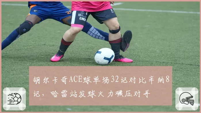 胡尔卡奇ACE球单场32记对比辛纳8记,哈雷站发球火力碾压对手