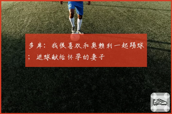 多库:我很喜欢和奥赖利一起踢球;进球献给怀孕的妻子