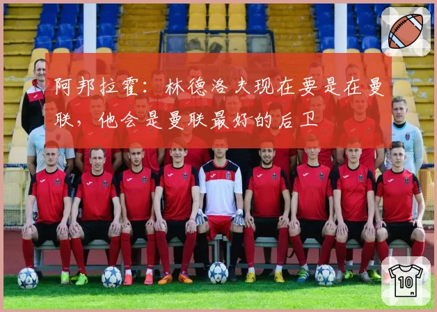 阿邦拉霍：林德洛夫现在要是在曼联，他会是曼联最好的后卫