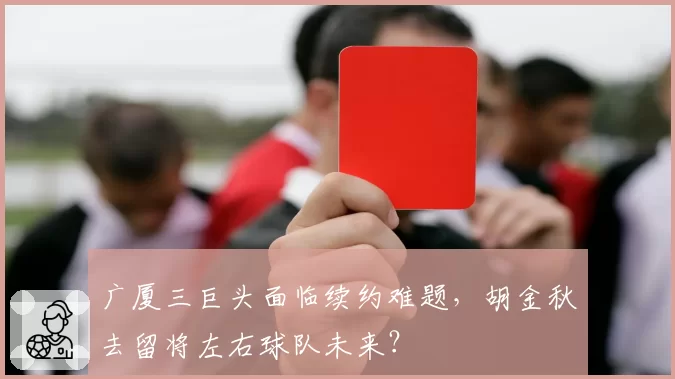广厦三巨头面临续约难题，胡金秋去留将左右球队未来？