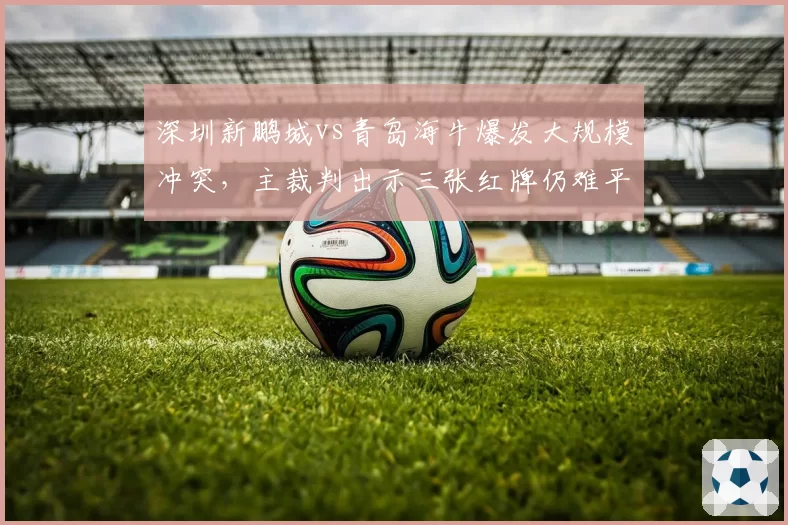 深圳新鹏城vs青岛海牛爆发大规模冲突,主裁判出示三张红牌仍难平众怒