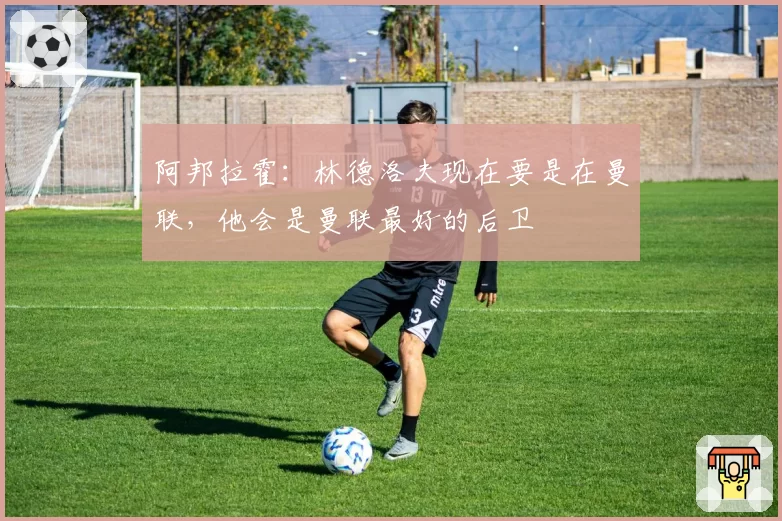 阿邦拉霍：林德洛夫现在要是在曼联，他会是曼联最好的后卫