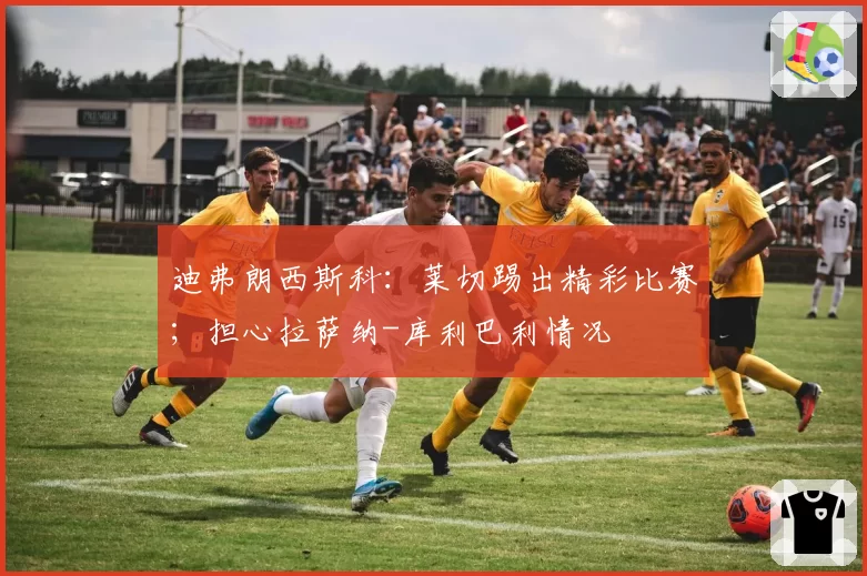 迪弗朗西斯科:莱切踢出精彩比赛;担心拉萨纳-库利巴利情况