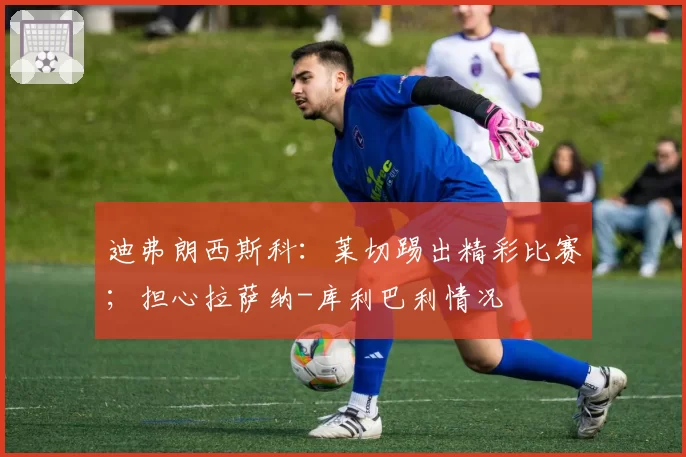 迪弗朗西斯科：莱切踢出精彩比赛；担心拉萨纳-库利巴利情况