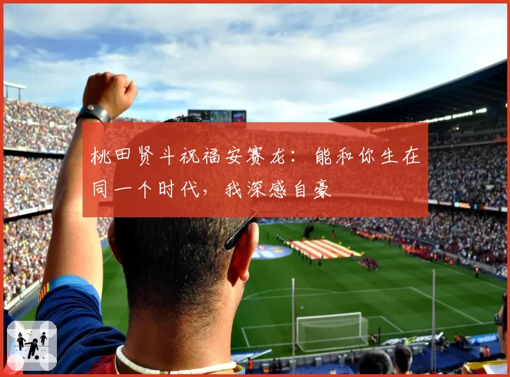 桃田贤斗祝福安赛龙：能和你生在同一个时代，我深感自豪