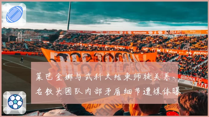 莱巴金娜与武科夫结束师徒关系,名教头团队内部矛盾细节遭媒体曝光