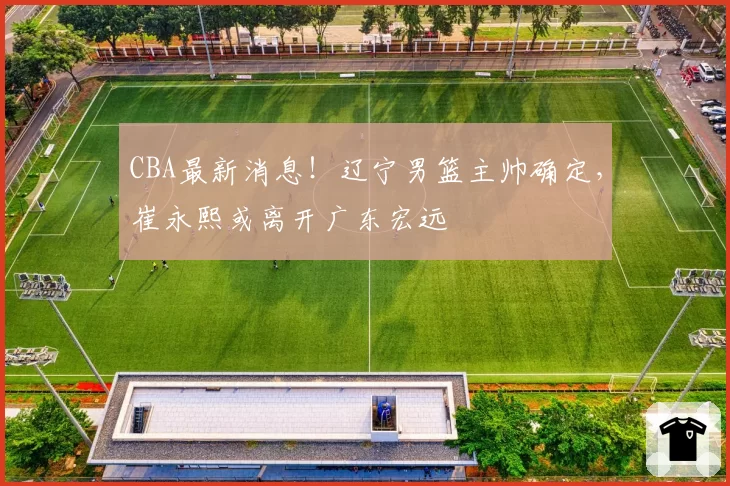 CBA最新消息!辽宁男篮主帅确定,崔永熙或离开广东宏远