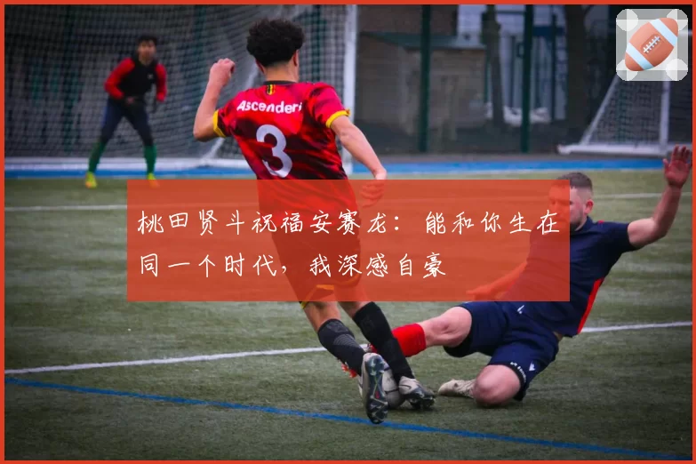 桃田贤斗祝福安赛龙：能和你生在同一个时代，我深感自豪