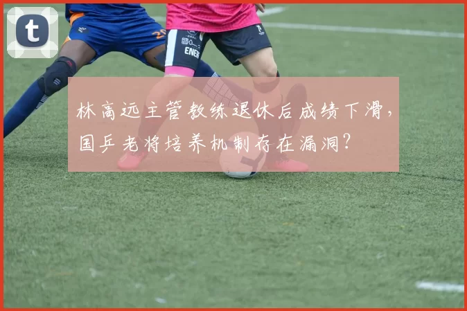 林高远主管教练退休后成绩下滑，国乒老将培养机制存在漏洞？