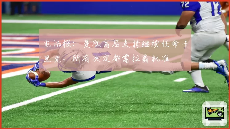 电讯报:曼联高层支持继续任命卡里克,所有决定都需拉爵批准