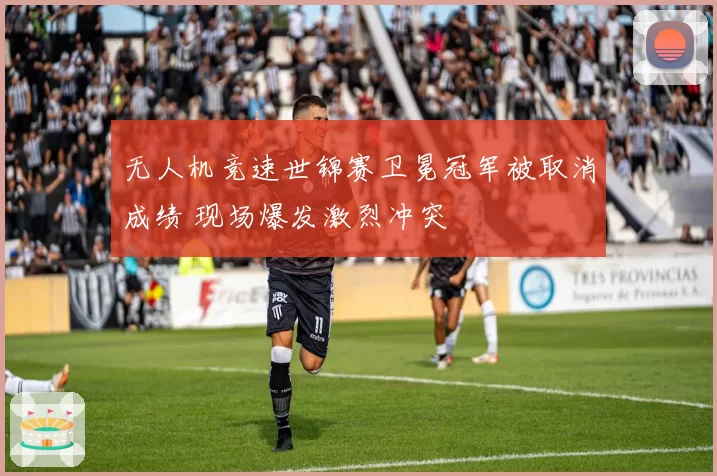无人机竞速世锦赛卫冕冠军被取消成绩 现场爆发激烈冲突
