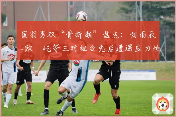 国羽男双“骨折潮”盘点:刘雨辰_欧烜屹等三对组合先后遭遇应力性骨折