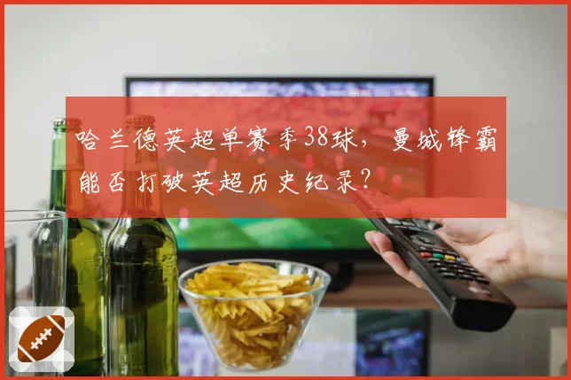 哈兰德英超单赛季38球,曼城锋霸能否打破英超历史纪录?