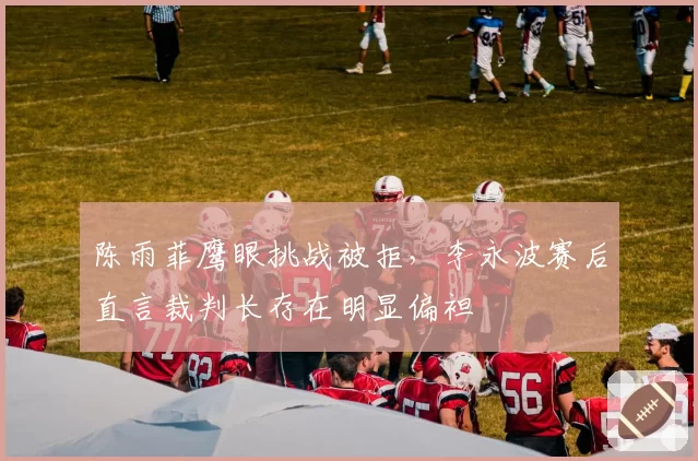 陈雨菲鹰眼挑战被拒,李永波赛后直言裁判长存在明显偏袒