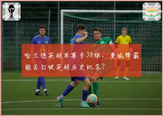 哈兰德英超单赛季38球,曼城锋霸能否打破英超历史纪录?