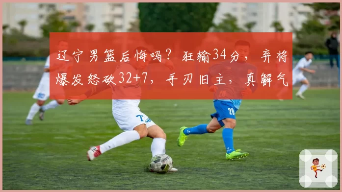 辽宁男篮后悔吗？狂输34分，弃将爆发怒砍32+7，手刃旧主，真解气