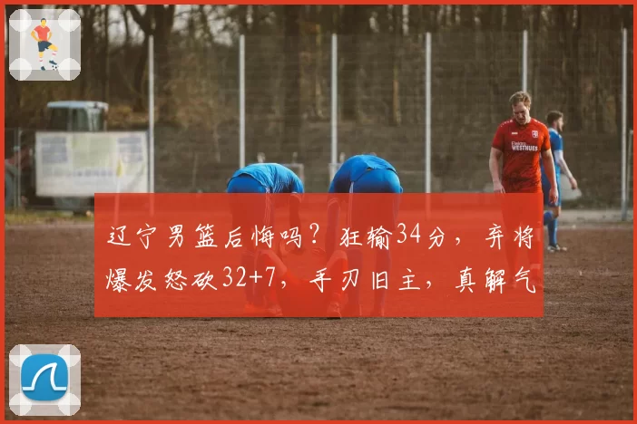 辽宁男篮后悔吗？狂输34分，弃将爆发怒砍32+7，手刃旧主，真解气