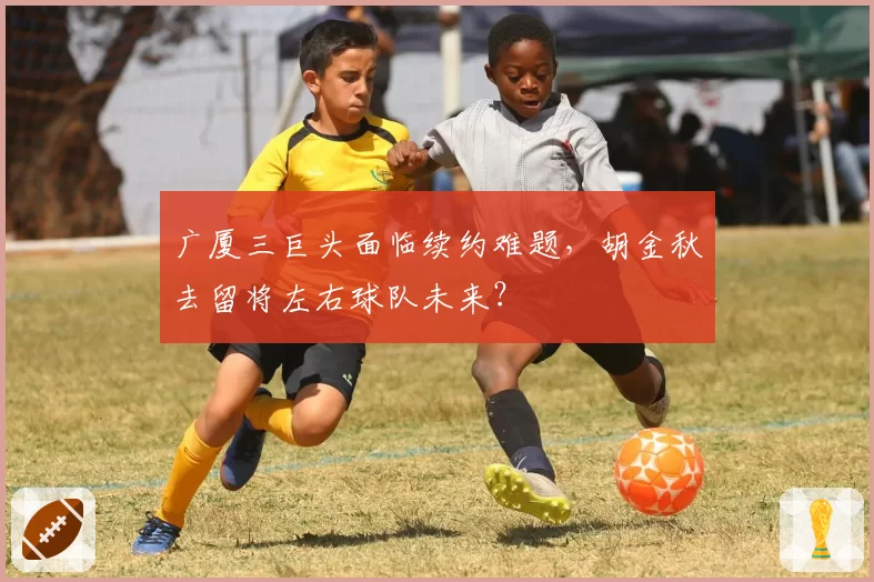 广厦三巨头面临续约难题，胡金秋去留将左右球队未来？