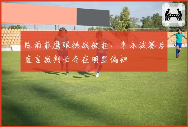 陈雨菲鹰眼挑战被拒,李永波赛后直言裁判长存在明显偏袒
