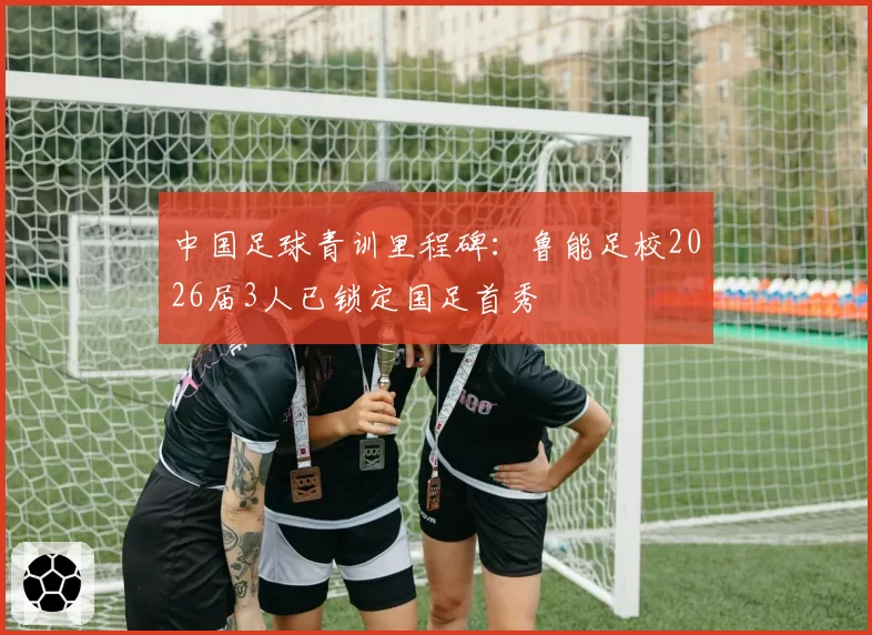中国足球青训里程碑：鲁能足校2026届3人已锁定国足首秀