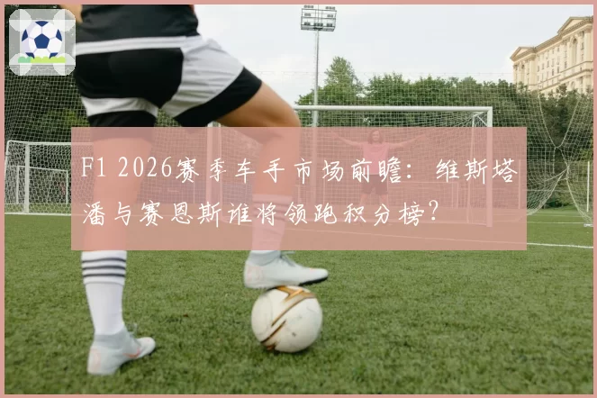 F1 2026赛季车手市场前瞻:维斯塔潘与赛恩斯谁将领跑积分榜?