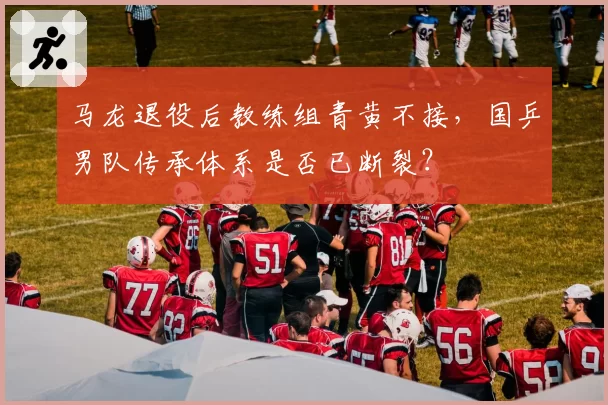 马龙退役后教练组青黄不接，国乒男队传承体系是否已断裂？