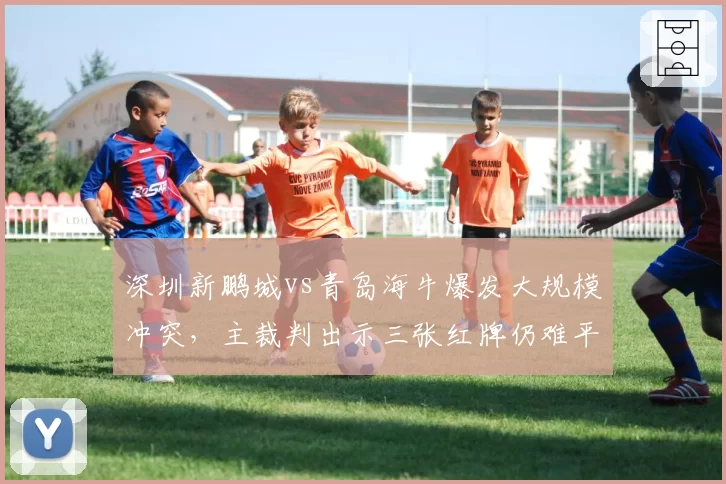深圳新鹏城vs青岛海牛爆发大规模冲突，主裁判出示三张红牌仍难平众怒